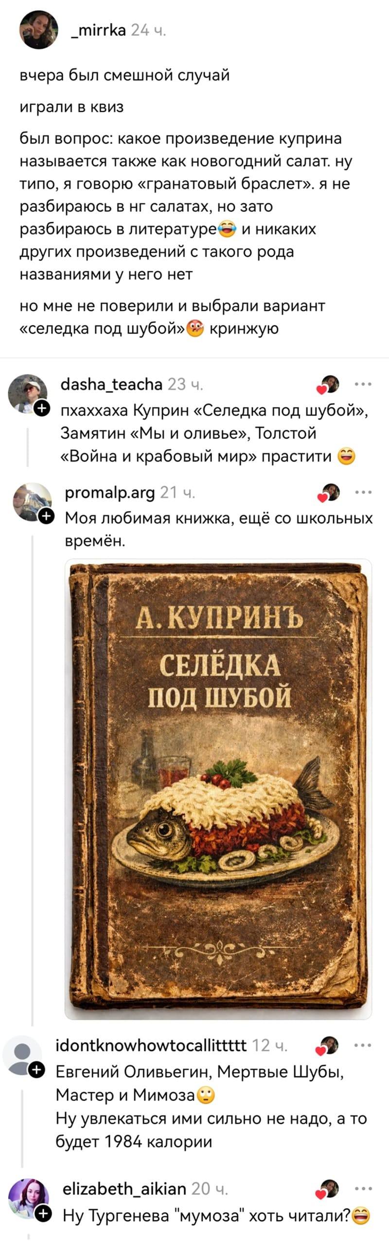 – Вчера был смешной случай. Играли в Квиз. Был вопрос: какое произведение Куприна называется также как новогодний салат. Ну типо, я говорю «Гранатовый браслет». Я не разбираюсь в НГ салатах, но зато разбираюсь в литературе и никаких других произведений с такого рода названиями у него нет, но мне не поверили и выбрали вариант «Селёдка под шубой». Кринжую.
– Ппхаххаха Куприн «Селедка под шубой», Замятин «Мы и оливье», Толстой «Война и крабовый мир» прастити.
– Моя любимая книжка, ещё со школьных времён.
– Евгений Оливьегин, Мертвые Шубы, Мастер и Мимоза. Ну увлекаться ими сильно не надо, а то будет 1984 калории.
– Тургенева «Мумоза» хоть читали?