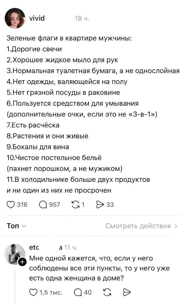 – Зелёные флаги в квартире мужчины:
1. Дорогие свечи;
2. Хорошее жидкое мыло для рук;
3. Нормальная туалетная бумага, а не однослойная;
4. Нет одежды, валяющейся на полу;
5. Нет грязной посуды в раковине;
6. Пользуется средством для умывания (дополнительные очки, если это не «3-в-1»);
7. Есть расчёска;
8. Растения и они живые;
9. Бокалы для вина;
10. Чистое постельное бельё (пахнет порошком, а не мужиком);
11. В холодильнике больше двух продуктов и ни один из них не просрочен.

– Мне одной кажется, что, если у него соблюдены все эти пункты, то у него уже есть одна женщина в доме?