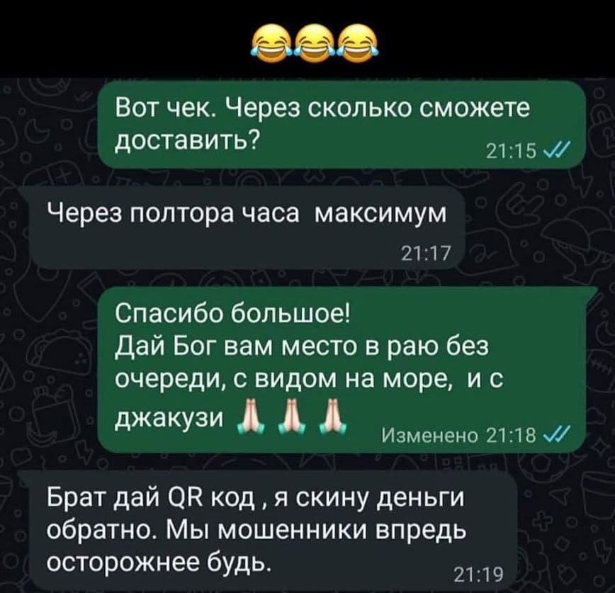 – Вот чек. Через сколько сможете доставить?
– Через полтора часа максимум.
– Спасибо большое! Дай Бог вам место в раю без очереди, с видом на море, и с джакузи.
– Брат дай QR код ‚ я скину деньги обратно. Мы мошенники впредь осторожнее будь.