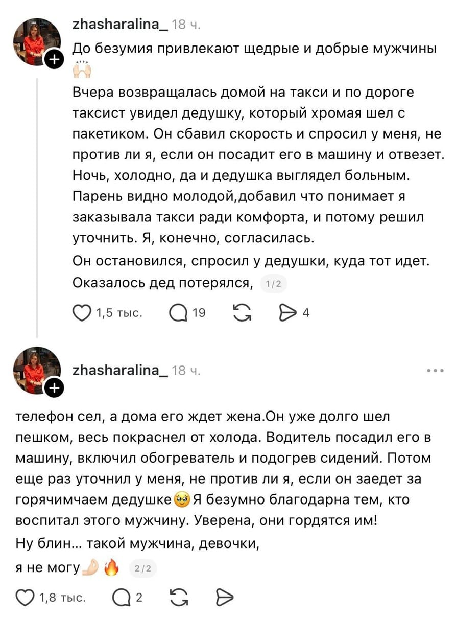 – До безумия привлекают щедрые и добрые мужчины. Вчера возвращалась домой на такси и по дороге таксист увидел дедушку, который хромая шел с пакетиком. Он сбавил скорость и спросил у меня, не против ли я, если он посадит его в машину и отвезет. Ночь, холодно, да и дедушка выглядел больным. Парень видно молодой, добавил что понимает я заказывала такси ради комфорта, и потому решил уточнить. Я, конечно, согласилась. Он остановился, спросил у дедушки, куда тот идет. Оказалось дед потерялся. Телефон сел, а дома его ждет жена. Он уже долго шел пешком, весь покраснел от холода. Водитель посадил его в машину, включил обогреватель и подогрев сидений. Потом еще раз уточнил у меня, не против ли я, если он заедет за горячим чаем дедушке 63. Я безумно благодарна тем, кто воспитал этого мужчину. Уверена, они гордятся им! Ну блин... такой мужчина, девочки, я не могу!