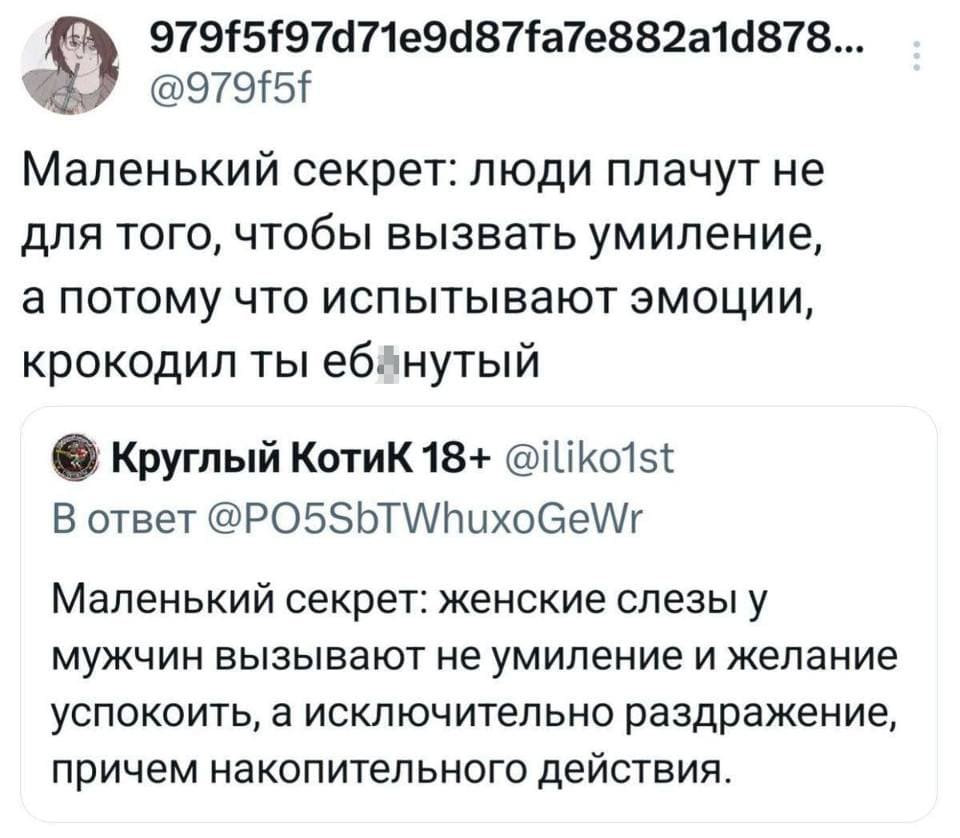 – Маленький секрет: женские слезы у мужчин вызывают не умиление и желание успокоить, а исключительно раздражение, причем накопительного действия.
– Маленький секрет: люди плачут не для того, чтобы вызвать умиление, а потому что испытывают эмоции, крокодил ты еб*нутый.