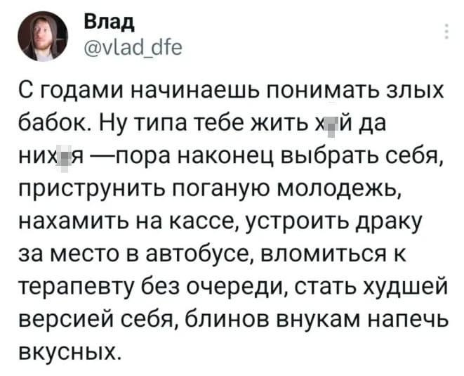 С годами начинаешь понимать злых бабок. Ну типа тебе жить х*й да них*я — пора наконец выбрать себя, приструнить поганую молодежь, нахамить на кассе, устроить драку за место в автобусе, вломиться к терапевту без очереди, стать худшей версией себя, блинов внукам напечь вкусных.