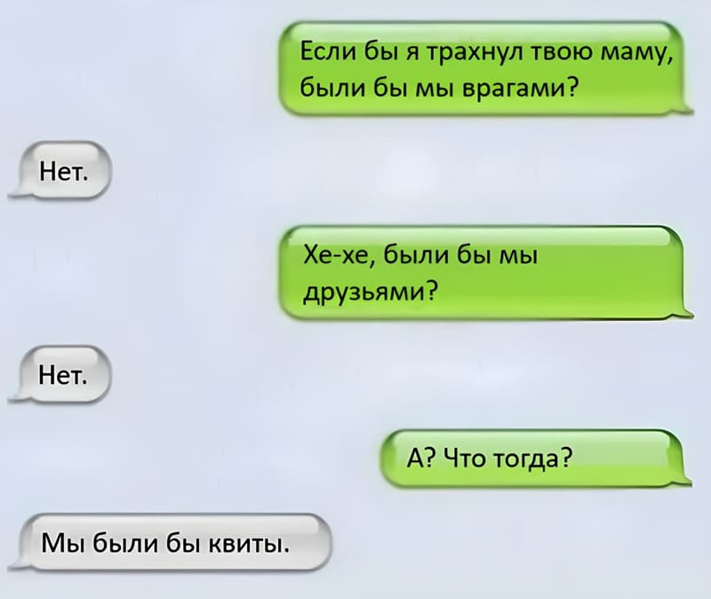 – Если бы я трахнул твою маму, были бы мы врагами?
– Нет.
– Хе-хе, были бы мы друзьями?
– Нет.
– А? Что тогда?
– Мы были бы квиты.