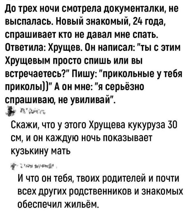 – До трёх ночи смотрела документалки, не выспалась. Новый знакомый, 24 года, спрашивает кто не давал мне спать. Ответила: Хрущёв. Он написал: «ТЫ с этим Хрущевым просто спишь или вы встречаетесь?» Пишу: «прикольные у тебя приколы))» А он мне: «я серьёзно спрашиваю, не увиливай».
– Скажи, что у этого Хрущева кукуруза 30 см., и он каждую ночь показывает кузькину мать.
– И что он тебя, твоих родителей и почти всех других родственников и знакомых обеспечил жильём.