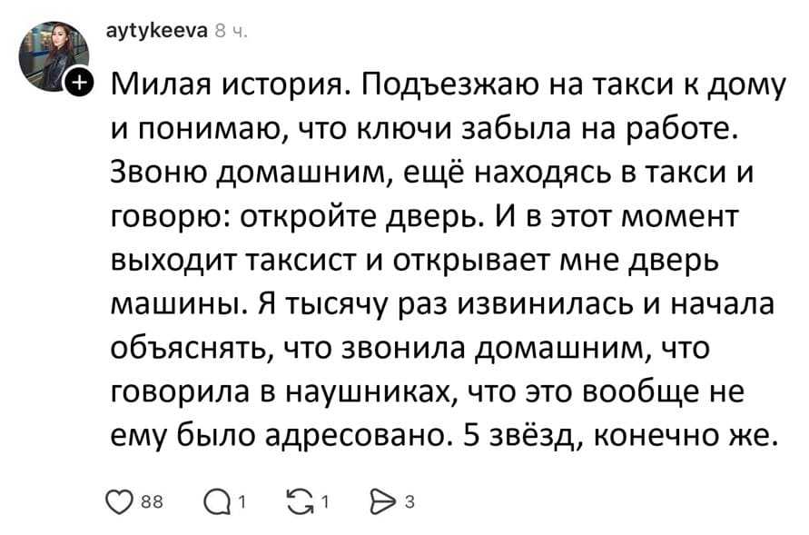 Милая история. Подъезжаю на такси к дому и понимаю, что ключи забыла на работе. Звоню домашним, ещё находясь в такси и говорю: откройте дверь. И в этот момент выходит таксист и открывает мне дверь машины. Я тысячу раз извинилась и начала объяснять, что звонила домашним, что говорила в наушниках, что это вообще не ему было адресовано. 5 звёзд, конечно же.