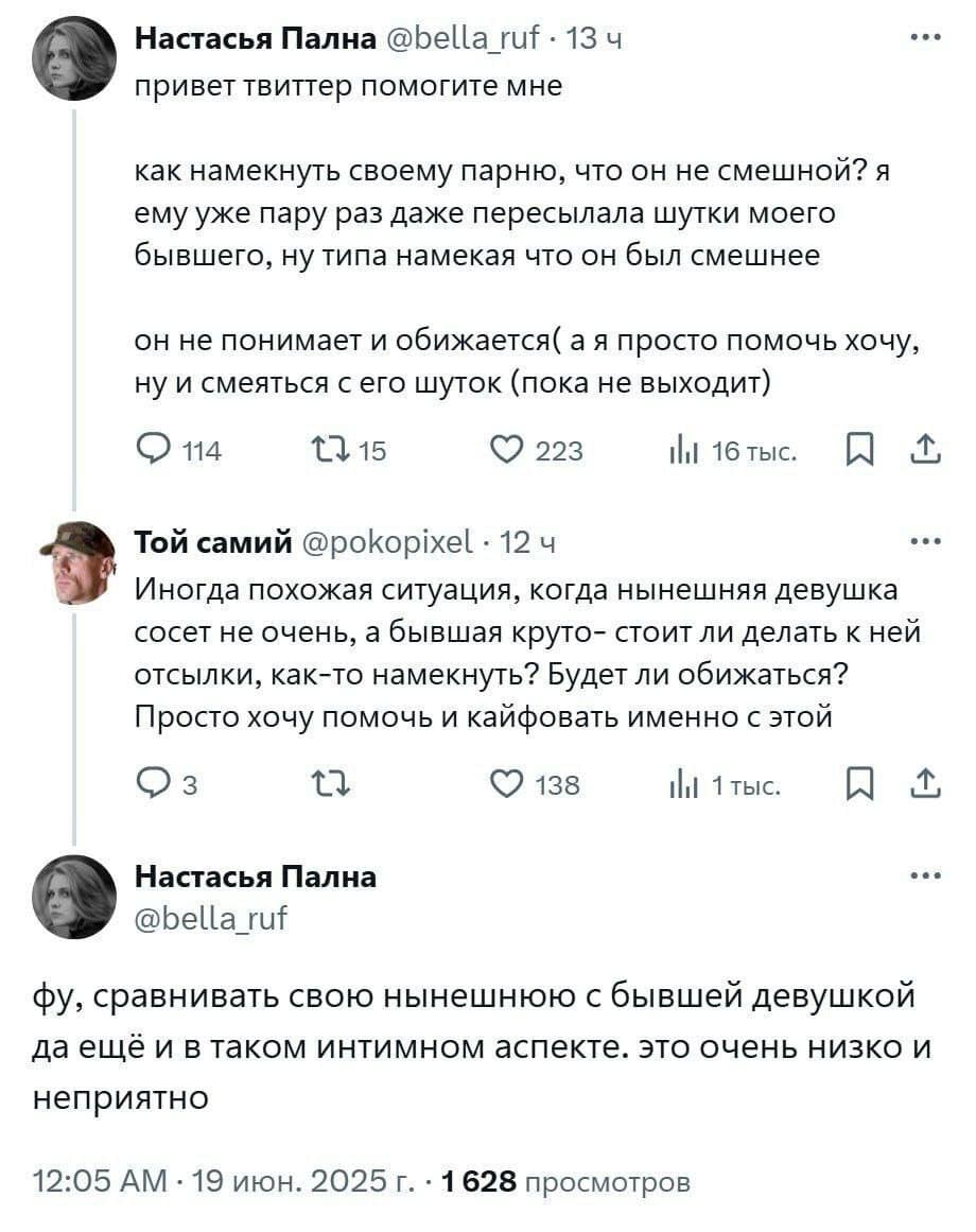 – Привет твиттер, помогите мне, как намекнуть своему парню, что он не смешной? Я ему уже пару раз даже пересылала шутки моего бывшего, ну типа намекая что он был смешнее, он не понимает и обижается (а я просто помочь хочу, ну и смеяться с его шуток (пока не выходит)
– Иногда похожая ситуация, когда нынешняя девушка сосет не очень, а бывшая круто — стоит ли делать к ней отсылки, как-то намекнуть? Будет ли обижаться? Просто хочу помочь и кайфовать именно с этой.
– Фу, сравнивать свою нынешнюю с бывшей девушкой да ещё и в таком интимном аспекте. Это очень низко и неприятно.