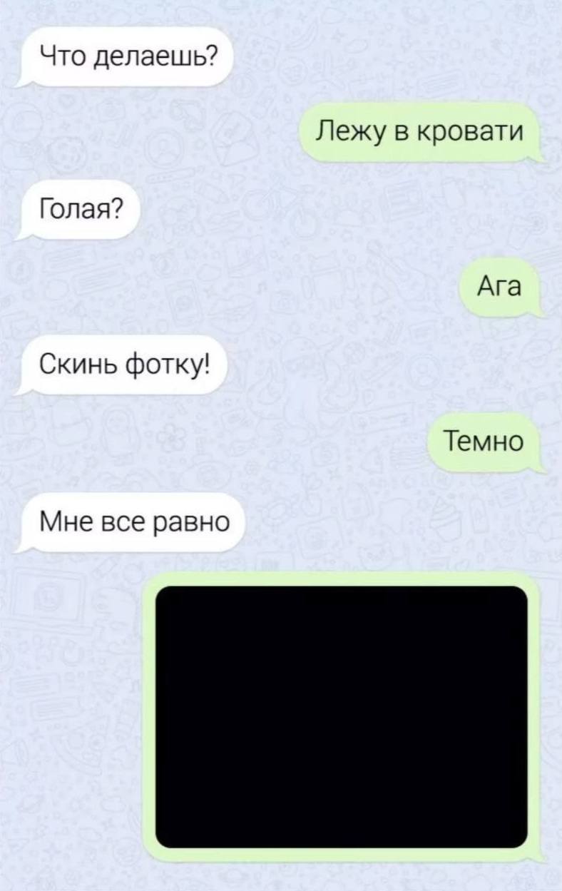 – Что делаешь?
– Лежу в кровати.
– Голая?
– Да.
– Скинь фотку!
– Темно.
– Мне всё равно.
*Девушка скидывает фотку темноты*