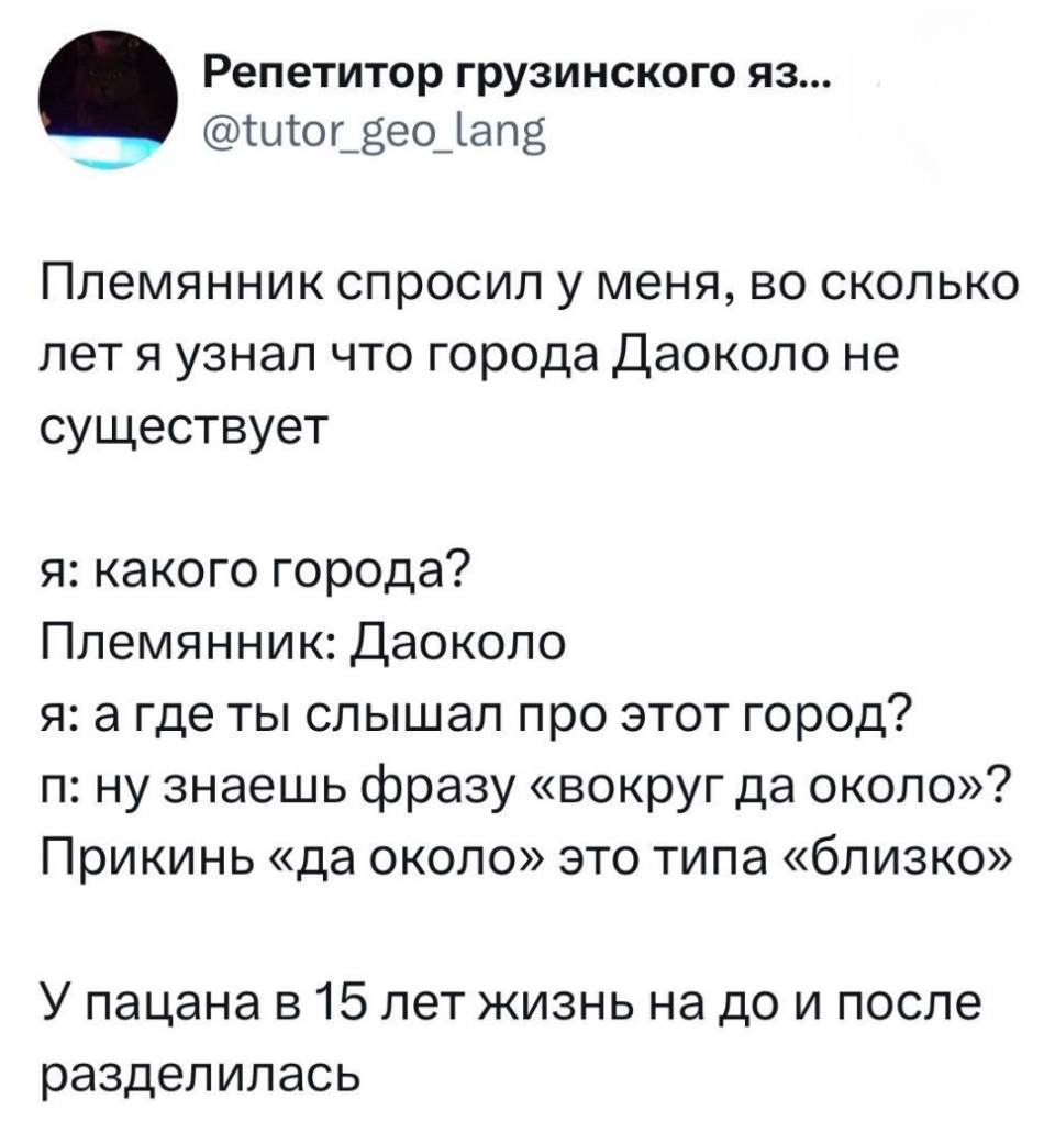 Племянник спросил у меня, во сколько лет я узнал что города Даоколо не существует.
Я: Какого города?
Племянник: Даоколо.
Я: А где ты слышал про этот город?
П: Ну знаешь фразу «вокруг да около»? Прикинь «да около» это типа «близко».
У пацана в 15 лет жизнь на до и после разделилась.