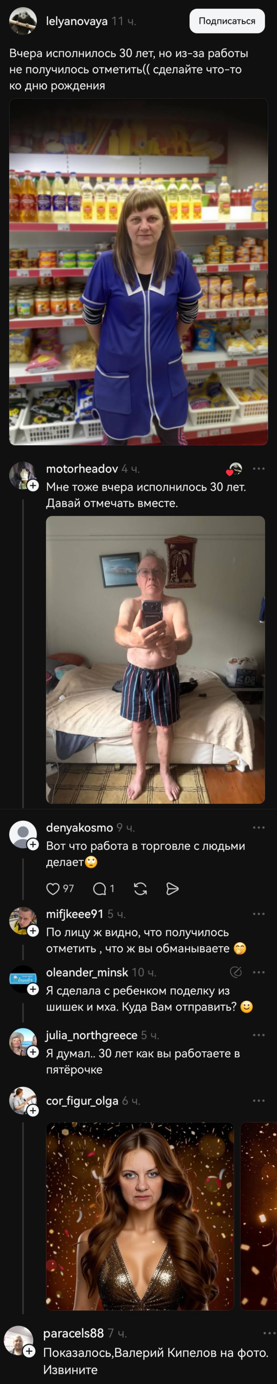 – Вчера исполнилось 30 лет, но из-за работы не получилось отметить. Сделайте что-то ко дню рождения.
– Мне тоже вчера исполнилось 30 лет. Давай отмечать вместе.
– Вот что работа в торговле с людьми делает.
– По лицу ж видно, что получилось отметить‚ что ж вы обманываете.
– Я сделала с ребенком поделку из шишек и мха. Куда Вам отправить?
– Я думал.. 30 лет как вы работаете в «Пятёрочке».
– Показалось, Валерий Кипелов на фото. Извините.
