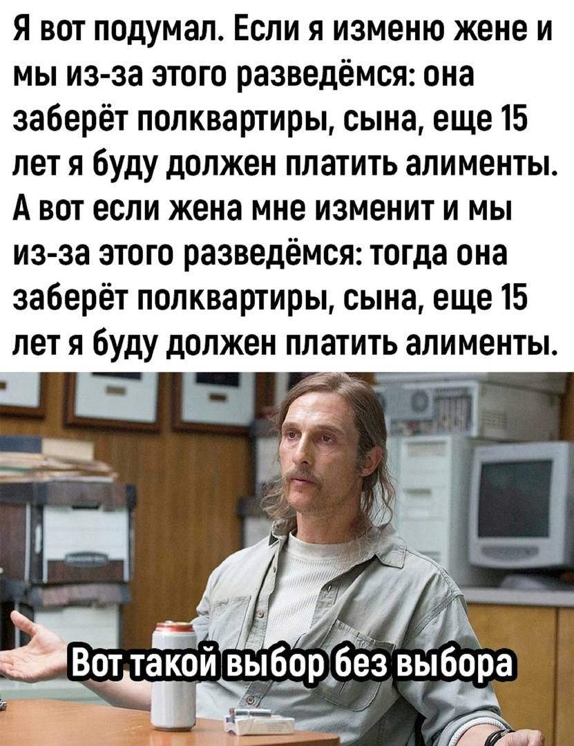 Я вот о чём задумался. Если я изменю жене и мы из-за этого разведёмся: она заберёт полквартиры, сына, еще 15 лет я буду должен платить алименты. А вот если жена мне изменит и мы из-за этого разведёмся: тогда она заберёт полквартиры, сына, еще 15 лет я буду должен платить алименты.
*Вот такой выбор без выбора*