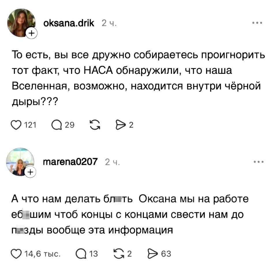 – То есть, вы все дружно собираетесь проигнорить тот факт, что НАСА обнаружили, что наша Вселенная, возможно, находится внутри чёрной дыры???
– А что нам делать бл*ть, Оксана, мы на работе еб*шим, чтоб концы с концами свести, нам до п*зды вообще эта информация.