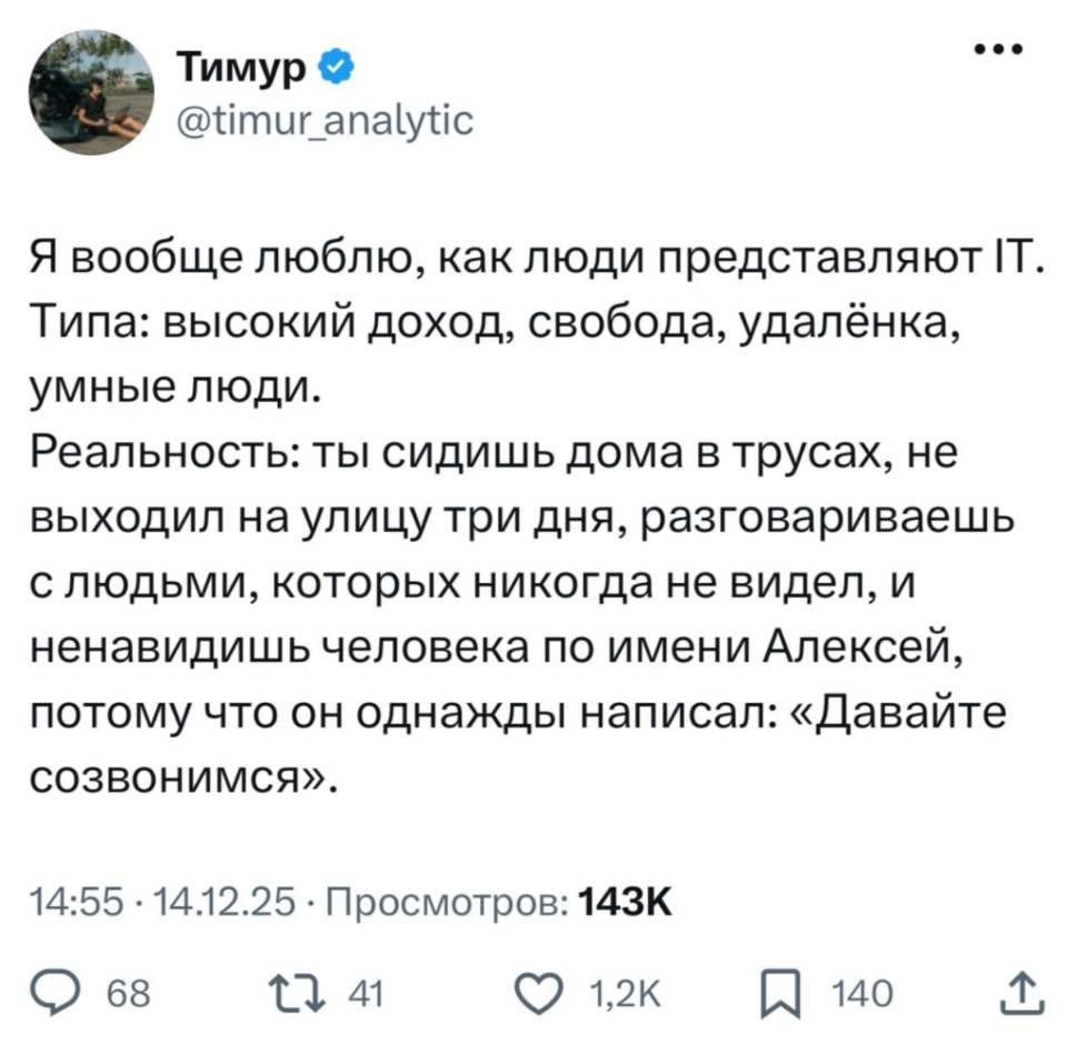 Я вообще люблю, как люди представляют IT.
Типа: высокий доход, свобода, удалёнка, умные люди.
Реальность: ты сидишь дома в трусах, не выходил на улицу три дня, разговариваешь с людьми, которых никогда не видел, и ненавидишь человека по имени Алексей, потому что он однажды написал: «Давайте созвонимся».