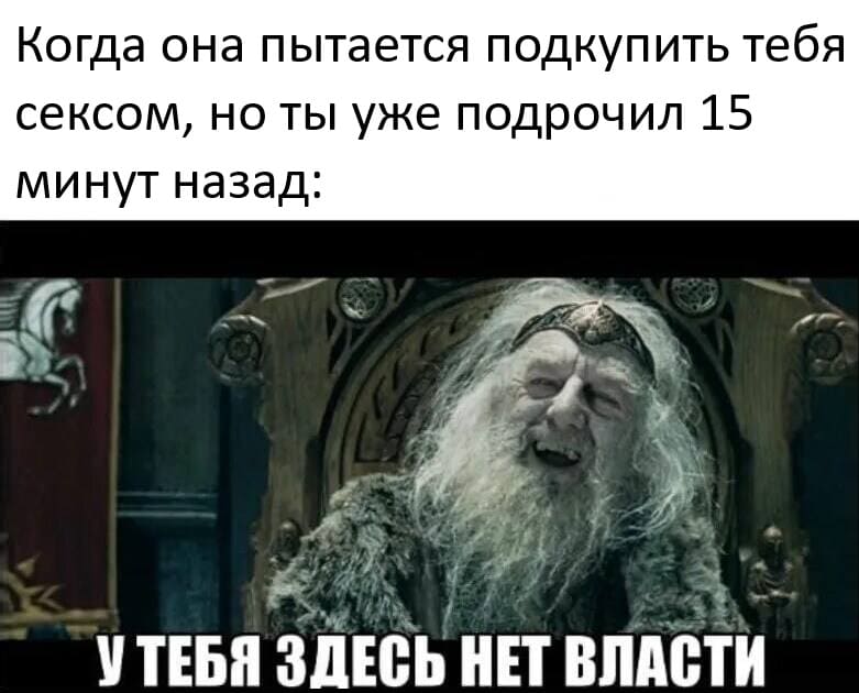 *Когда она пытается подкупить тебя сексом, но ты подрочил 15 минут назад*
*У ТЕБЯ ЗДЕСЬ НЕТ ВЛАСТИ!*