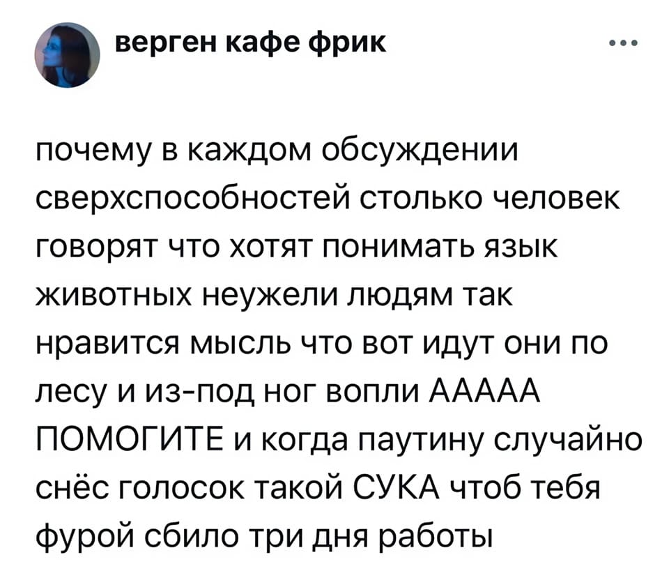 Почему в каждом обсуждении сверхспособностей столько человек говорят, что хотят понимать язык животных. Неужели людям так нравится мысль, что вот идут они по лесу и из-под ног вопли: Ааааа! Помогите! И когда паутину случайно снёс, голосок такой: Сука, чтоб тебя фурой сбило! Три дня работы.