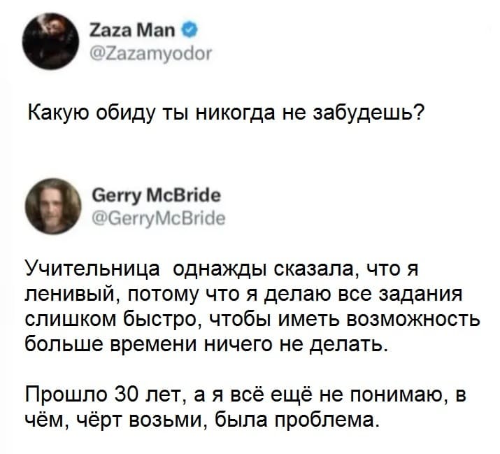 – Какую обиду ты никогда не забудешь?
– Учительница однажды сказала, что я ленивый, потому что я делаю все задания слишком быстро, чтобы иметь возможность больше времени ничего не делать. Прошло 30 лет, а я всё ещё не понимаю, в чём, чёрт возьми, была проблема.