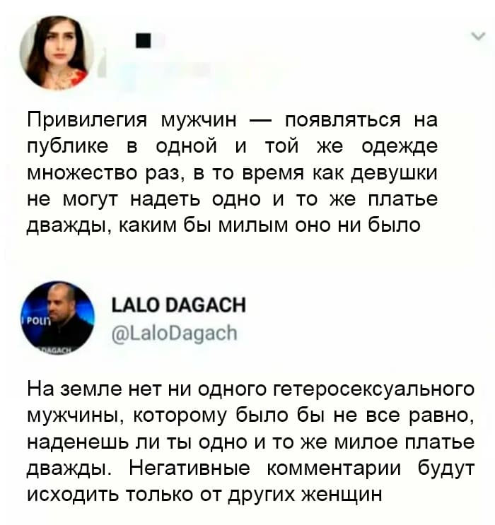– Привилегия мужчин появляться на публике в одной и той же одежде множество раз, в то время как девушки не могут надеть одно и то же платье дважды, каким бы милым оно ни было.
– На Земле нет ни одного гетеросексуального мужчины, которому было бы не всё равно, наденешь ли ты одно и то же милое платье дважды. Негативные комментарии будут исходить только от других женщин.