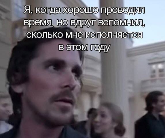 *Я, когда хорошо проводил время и вспомнил, сколько мне исполняется в этом году*