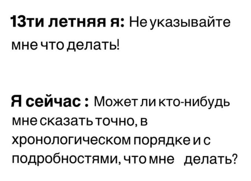 13-ти летняя я: Не указывайте мне что делать!
Я сейчас: Может ли кто-нибудь мне сказать точно, в хронологическом порядке и с подробностями, что мне делать?
