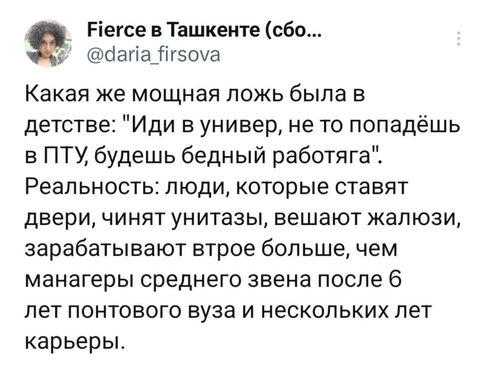 Какая же мощная ложь была в детстве: «Иди в универ, не то попадёшь в ПТУ, будешь бедный работяга».
Реальность: люди, которые ставят двери, чинят унитазы, вешают жалюзи, зарабатывают втрое больше, чем манагеры среднего звена после 6-ти лет понтового вуза и нескольких лет карьеры.