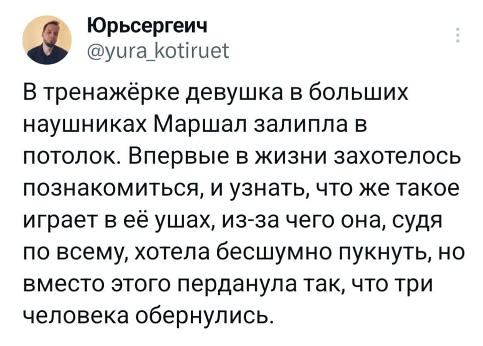 В тренажёрке девушка в больших наушниках Маршал залипла в потолок. Впервые в жизни захотелось познакомиться, и узнать, что же такое играет в её ушах, из-за чего она, судя по всему, хотела бесшумно пукнуть, но вместо этого перданула так, что три человека обернулись.
