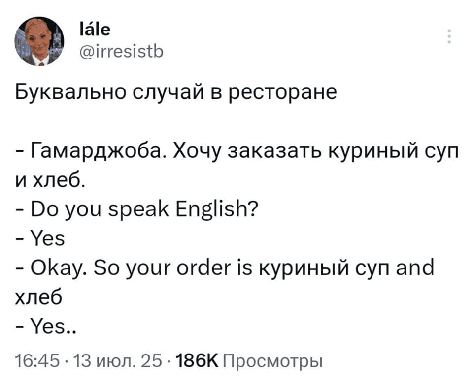 Буквально случай в ресторане:
– Гамарджоба. Хочу заказать куриный суп и хлеб.
– Do you speak English?
– Yes.
– Okay. So your order is куриный суп and хлеб.
– Yes.