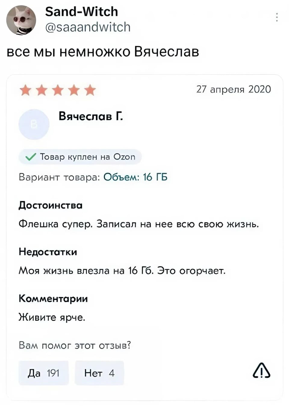 Все мы немножко Вячеслав.
Отзыв на флешку:
Вячеслов Г. 27 апреля 2020
Товар куплен на Ozon
Вариант товара: Объем: 16 ГБ
Достоинства: Флешка супер. Записал на нее всю свою жизнь.
Недостатки: Моя жизнь влезла на 16 Гб. Это огорчает.
Комментарии: Живите ярче.