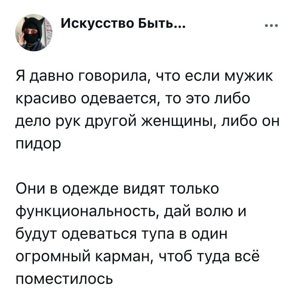 Я давно говорила, что если мужик красиво одевается, то это либо дело рук другой женщины, либо он п*дор.
Они в одежде видят только функциональность, дай волю и будут одеваться тупа в один огромный карман, чтоб туда всё поместилось.