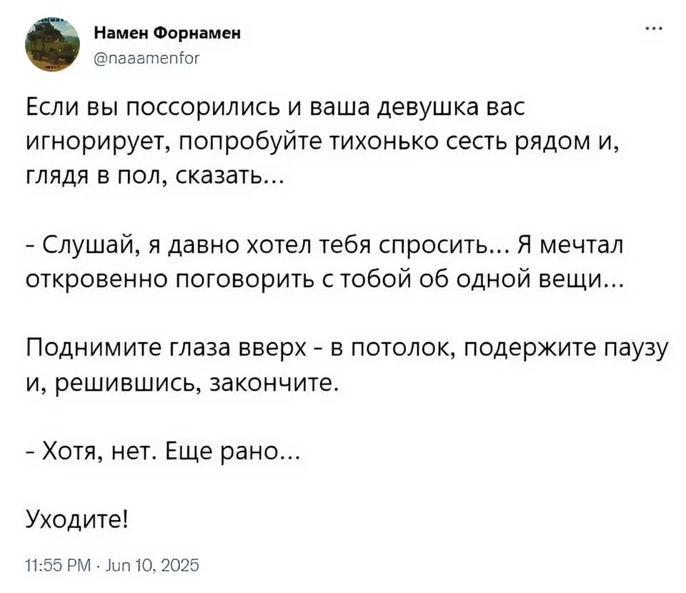 Если вы поссорились и ваша девушка вас игнорирует, попробуйте тихонько сесть рядом и, глядя в пол, сказать...
– Слушай, я давно хотел тебя спросить... Я мечтал откровенно поговорить с тобой об одной вещи...
Поднимите глаза вверх — в потолок, подержите паузу и, решившись, закончите.
– Хотя, нет. Ещё рано...
Уходите!