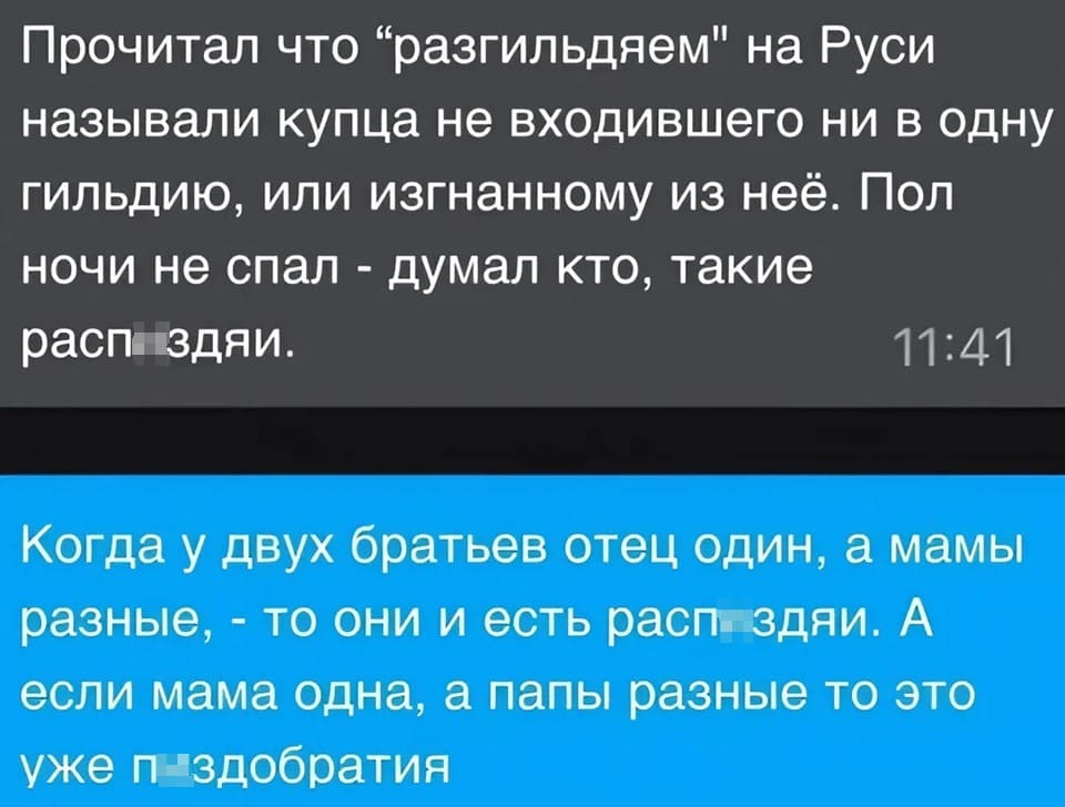 – Прочитал что «Разгильдяем» на Руси называли купца не входившего ни в одну гильдию, или изгнанному из неё. Пол ночи не спал — думал кто, такие расп*здяи.
– Когда у двух братьев отец один, а мамы разные, — то они и есть расп*здяи. А если мама одна, а папы разные то это уже п*здобратия.