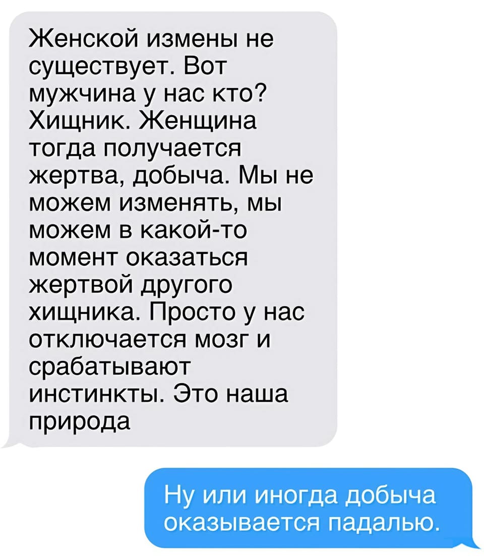 – Женской измены не существует. Вот мужчина у нас кто? Хищник. Женщина тогда получается жертва, добыча. Мы не можем изменять, мы можем в какой-то момент оказаться жертвой другого хищника. Просто у нас отключается мозг и срабатывают инстинкты. Это наша природа.
– Ну или иногда добыча оказывается падалью.