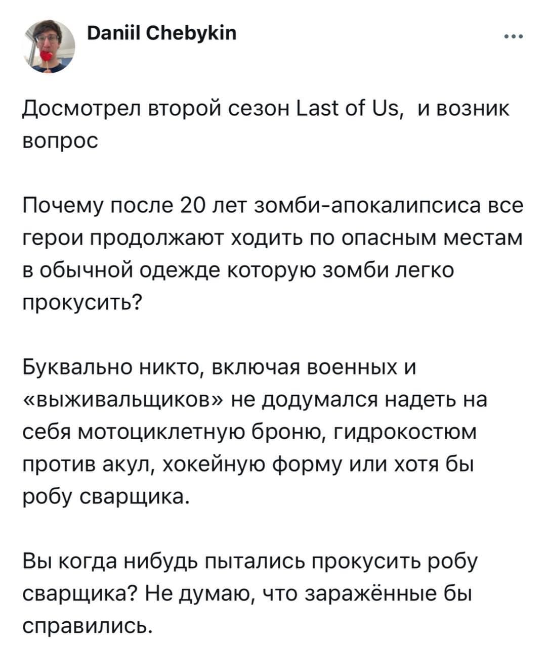 Досмотрел второй сезон Last of Us, и возник вопрос: Почему после 20 лет зомби-апокалипсиса все герои продолжают ходить по опасным местам в обычной одежде которую зомби легко прокусить? Буквально никто, включая военных и «выживальщиков» не додумался надеть на себя мотоциклетную броню, гидрокостюм против акул, хоккейную форму или хотя бы робу сварщика. Вы когда-нибудь пытались прокусить робу сварщика? Не думаю, что заражённые бы справились.
