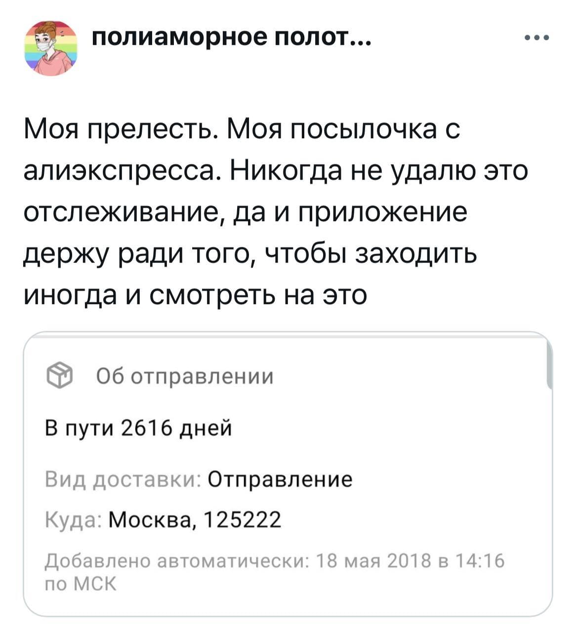 Моя прелесть. Моя посылочка с алиэкспресса. Никогда не удалю это отслеживание, да и приложение держу ради того, чтобы заходить иногда и смотреть на это.
Об отправлении:
В пути 2616 дней.
Вид доставки: Отправление.
Куда: Москва, 125222.
Добавлено автоматически: 18 мая 2018 в 14:16 по мск...