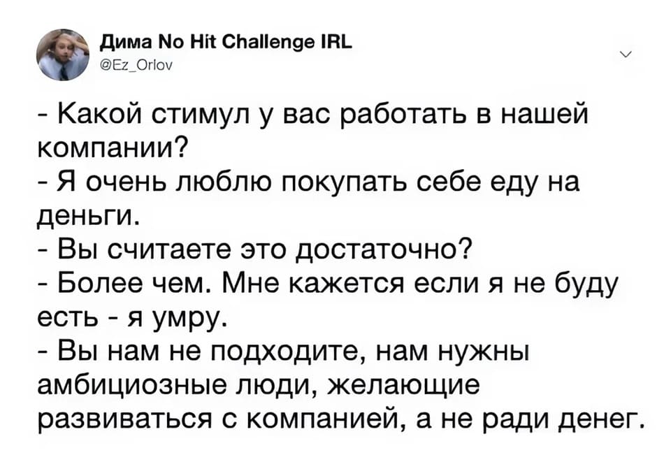 – Какой стимул у вас работать в нашей компании?
– Я очень люблю покупать себе еду на деньги.
– Вы считаете это достаточно?
– Более чем. Мне кажется если я не буду есть — я умру.
- Вы нам не подходите, нам нужны амбициозные люди, желающие развиваться с компанией, а не ради денег.