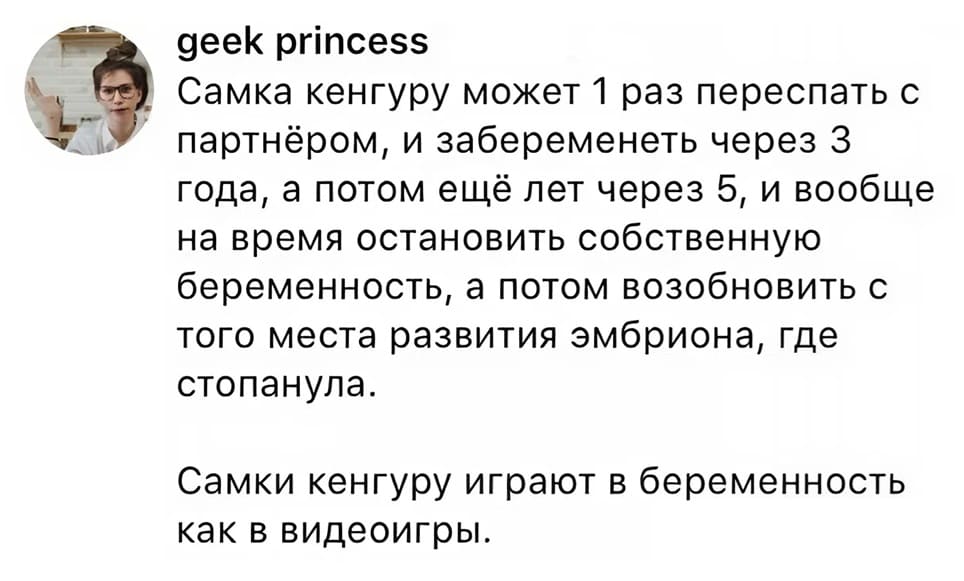 Самка кенгуру может 1 раз переспать с партнёром, и забеременеть через З года, а потом ещё лет через 5, и вообще на время остановить собственную беременность, а потом возобновить с того места развития эмбриона, где стопанула. Самки кенгуру играют в беременность как в видеоигры.