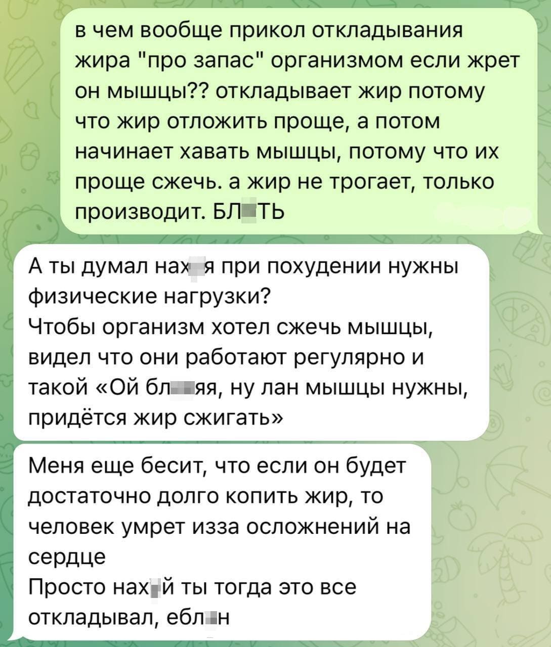 – В чём вообще прикол откладывания жира «про запас» организмом если жрёт он мышцы?? Откладывает жир потому что жир отложить проще, а потом начинает хавать мышцы, потому что их проще сжечь, а жир не трогает, только производит. БЛ*ТЬ.
– А ты думал нах*я при похудении нужны физические нагрузки? Чтобы организм хотел сжечь мышцы, видел что они работают регулярно и такой «Ой бл***яяя, ну лан мышцы нужны, придётся жир сжигать». Меня ещё бесит, что если он будет достаточно долго копить жир, то человек умрёт из-за осложнений на сердце. Просто нах*й ты тогда это всё откладывал, ебл*н.