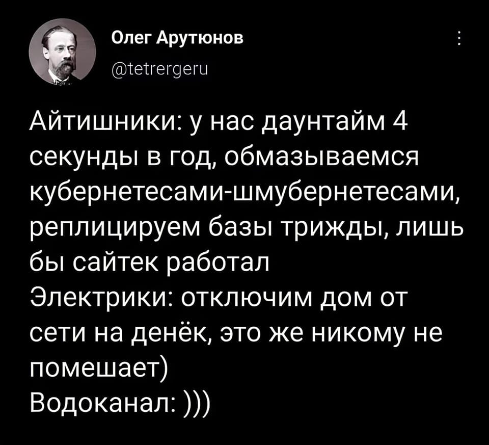 Айтишники: у нас даунтайм 4 секунды в год, обмазываемся кубернетесами-шмубернетесами, реплицируем базы трижды, лишь бы сайтек работал.
Электрики: отключим дом от сети на денёк, это же никому не помешает)
Водоканал: )))
