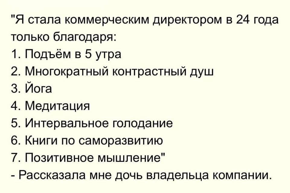 Я стала коммерческим директором в 24 года только благодаря:
1. Подъём в 5 утра
2. Многократный контрастный душ
З. Йога
4. Медитация
5. Интервальное голодание
6. Книги по саморазвитию
7. Позитивное мышление
– Рассказала мне дочь владельца компании.