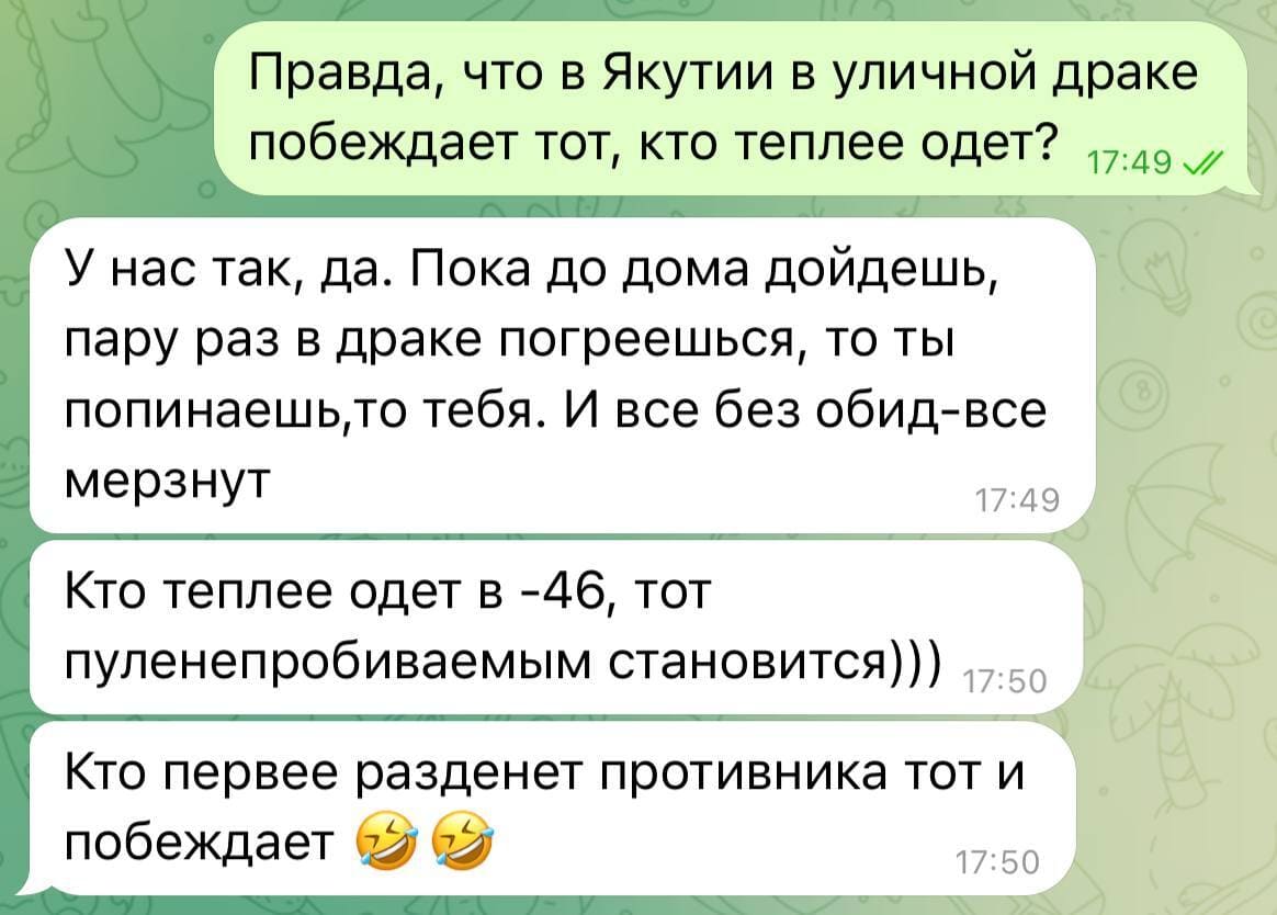 – Правда, что в Якутии в уличной драке побеждает тот, кто теплее одет?
– У нас так, да. Пока до дома дойдёшь, пару раз в драке погреешься, то ты попинаешь, то тебя. И все без обид – все мёрзнут. Кто теплее одет в -46, тот пуленепробиваемым становится))) Кто первее разденет противника тот и
побеждает.