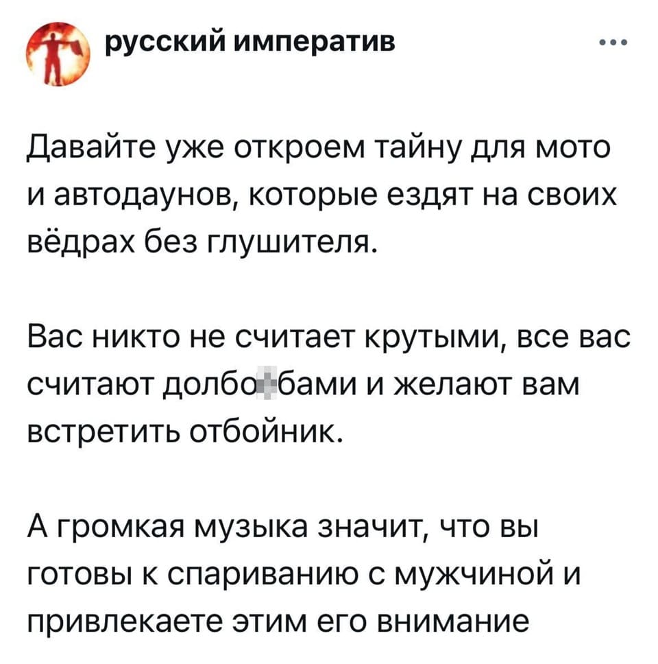Давайте уже откроем тайну для мото и автодаунов, которые ездят на своих вёдрах без глушителя.
Вас никто не считает крутыми, все вас считают долб**бами и желают вам встретить отбойник.
А громкая музыка значит, что вы готовы к спариванию с мужчиной и привлекаете этим его внимание.