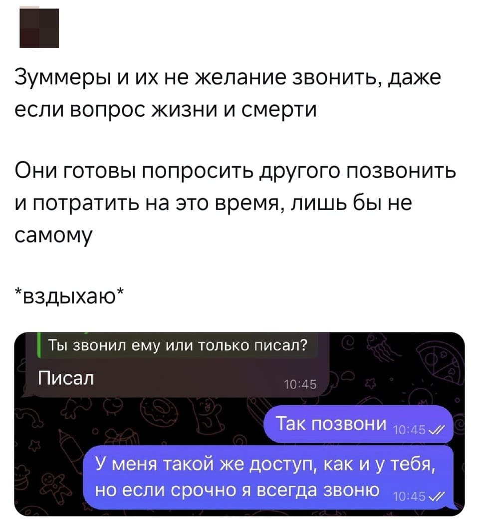 Зуммеры и их не желание звонить, даже если вопрос жизни и смерти.
Они готовы попросить другого позвонить и потратить на это время, лишь бы не
самому.
*вздыхаю*

Переписка:
– Ты звонил ему или только писал?
– Писал.
– Так позвони. У меня такой же доступ, как и у тебя, но если срочно я всегда звоню.