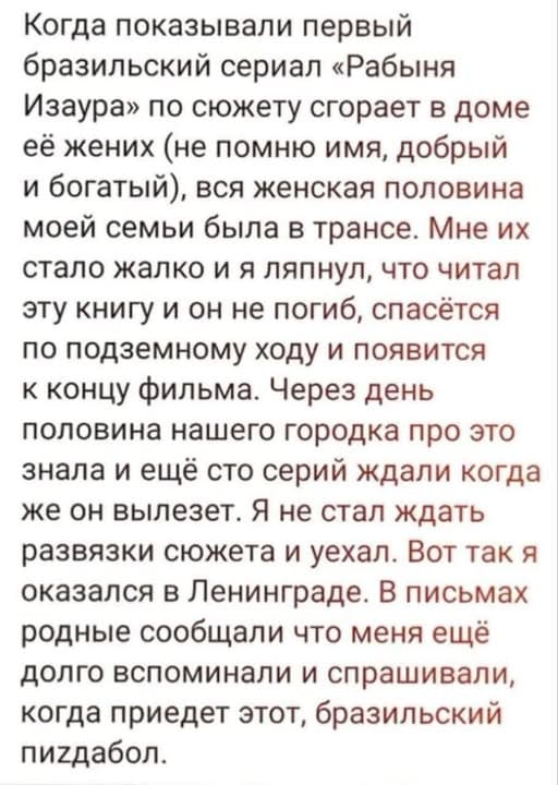 Когда показывали первый бразильский сериал «Рабыня Изаура» по сюжету сгорает в доме её жених (не помню имя, добрый и богатый), вся женская половина моей семьи была в трансе. Мне их стало жалко и я ляпнул, что читал эту книгу и он не погиб, спасётся по подземному ходу и появится к концу фильма. Через день половина нашего городка про это знала и ещё сто серий ждали когда же он вылезет. Я не стал ждать развязки сюжета и уехал. Вот так я оказался в Ленинграде. В письмах родные сообщали что меня ещё долго вспоминали и спрашивали, когда приедет этот, бразильский триздвабол.