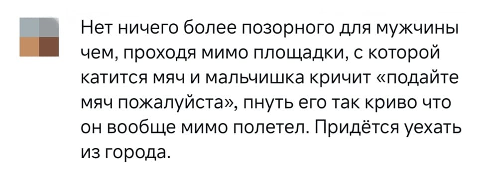 Нет ничего более позорного для мужчины чем, проходя мимо площадки, с которой катится мяч и мальчишка кричит «подайте мяч пожалуйста», пнуть его так криво что он вообще мимо полетел. Придётся уехать из города.