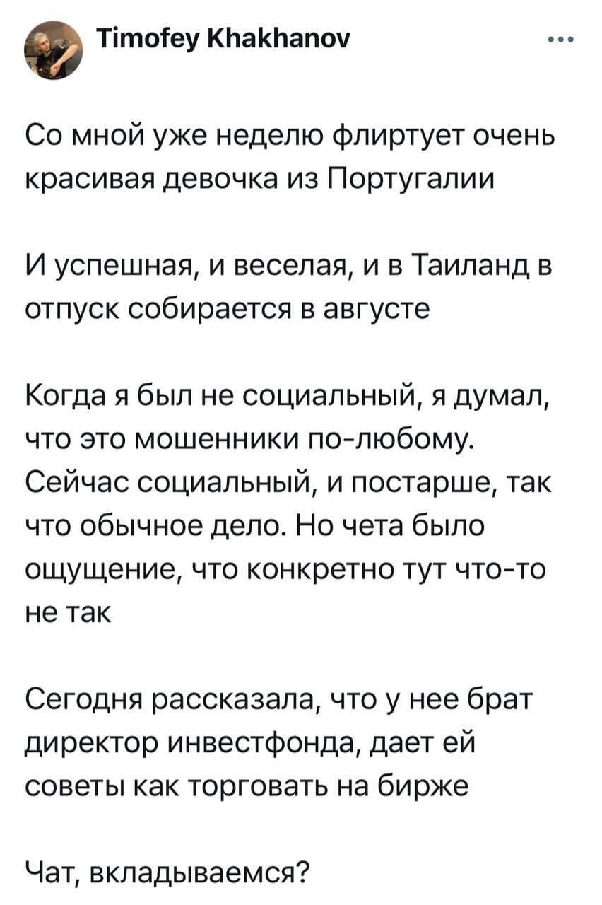 Со мной уже неделю флиртует очень красивая девочка из Португалии. И успешная, и веселая, и в Таиланд в отпуск собирается в августе. Когда я был не социальный, я думал, что это мошенники по-любому. Сейчас социальный, и постарше, так что обычное дело. Но чета было ощущение, что конкретно тут что-то не так. Сегодня рассказала, что у нее брат директор инвестфонда, дает ей советы как торговать на бирже.
Чат, вкладываемся?