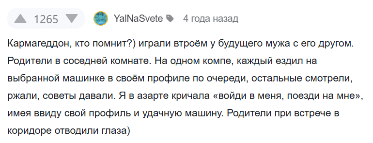 Кармагеддон, кто помнит?) играли втроём у будущего мужа с его другом. Родители в соседней комнате. На одном компе, каждый ездил на выбранной машинке в своём профиле по очереди, остальные смотрели, ржали, советы давали. Я в азарте кричала «войди в меня, поезди на мне», имея ввиду свой профиль и удачную машину. Родители при встрече в коридоре отводили глаза)