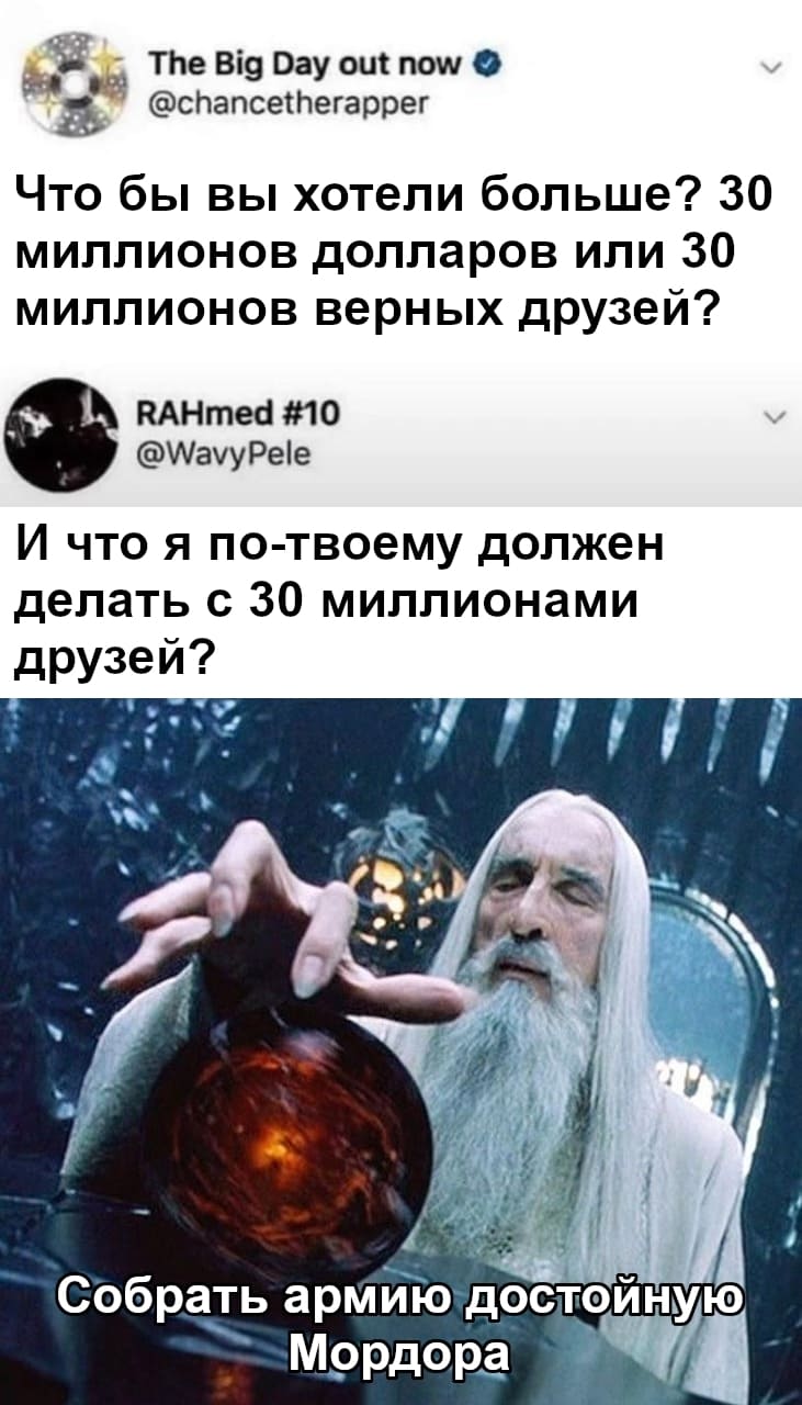 – Что бы вы хотели больше? 30 миллионов долларов или 30 миллионов верных друзей?
– И что я по-твоему должен делать с 30 миллионами друзей?
– Собрать армию достойную Мордора!