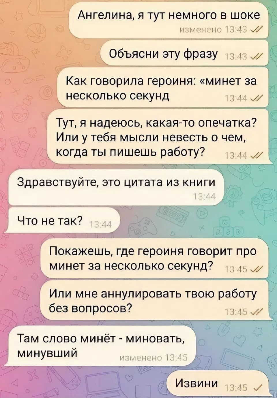 – Ангелина, я тут немного в шоке. Объясни эту фразу — Как говорила героиня: «минет за несколько секунд». Тут, я надеюсь, какая-то опечатка? Или у тебя мысли невесть о чем, когда ты пишешь работу?
– Здравствуйте, это цитата из книги. Что не так?
– Покажешь, где героиня говорит про минет за несколько секунд? Или мне аннулировать твою работу без вопросов?
– Там слово минёт — миновать, минувший.
– Извини.