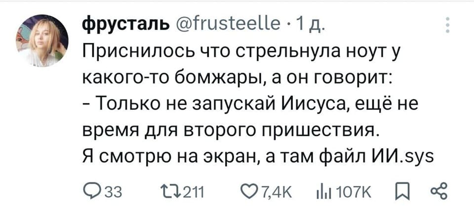 Приснилось что стрельнула ноут у какого-то бомжары, а он говорит:
– Только не запускай Иисуса, ещё не время для второго пришествия.
Я смотрю на экран, а там файл: «ИИ.sys»