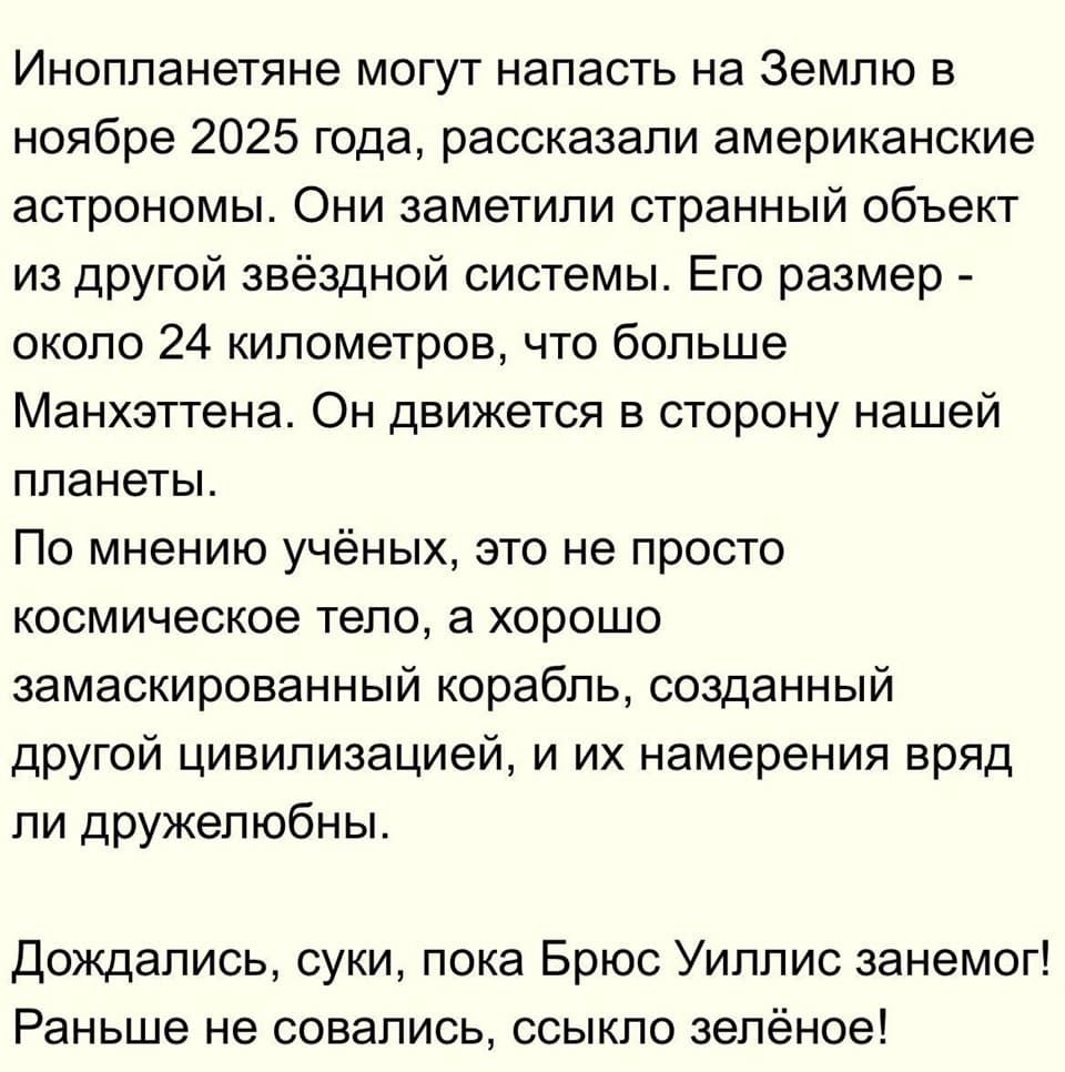 Инопланетяне могут напасть на Землю в ноябре 2025 года, рассказали американские астрономы. Они заметили странный объект из другой звёздной системы. Его размер – около 24 километров, что больше Манхэттена. Он движется в сторону нашей планеты.
По мнению учёных, это не просто космическое тело, а хорошо замаскированный корабль, созданный другой цивилизацией, и их намерения вряд ли дружелюбны.
Дождались, суки, пока Брюс Уиллис занемог! Раньше не совались, ссыкло зелёное!