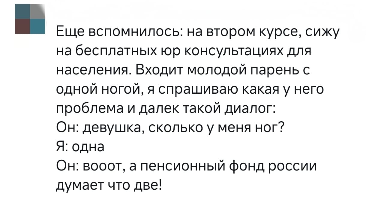 Еще вспомнилось: на втором курсе, сижу на бесплатных юр консультациях для населения. Входит молодой парень с одной ногой, я спрашиваю какая у него проблема и далее такой диалог:
Он: девушка, сколько у меня ног?
Я: одна.
Он: вооот, а пенсионный фонд говорит, что две!