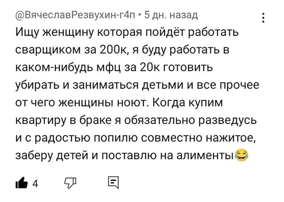 Ищу женщину которая пойдёт работать сварщиком за 200к, я буду работать в каком-нибудь МФЦ за 20к готовить убирать и заниматься детьми и все прочее от чего женщины ноют. Когда купим квартиру в браке я обязательно разведусь и с радостью попилю совместно нажитое, заберу детей и поставлю на алименты.